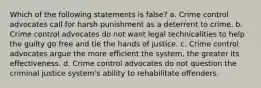 Which of the following statements is false? a. Crime control advocates call for harsh punishment as a deterrent to crime. b. Crime control advocates do not want legal technicalities to help the guilty go free and tie the hands of justice. c. Crime control advocates argue the more efficient the system, the greater its effectiveness. d. Crime control advocates do not question the criminal justice system's ability to rehabilitate offenders.