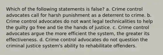 Which of the following statements is false? a. Crime control advocates call for harsh punishment as a deterrent to crime. b. Crime control advocates do not want legal technicalities to help the guilty go free and tie the hands of justice. c. Crime control advocates argue the more efficient the system, the greater its effectiveness. d. Crime control advocates do not question the criminal justice system's ability to rehabilitate offenders.