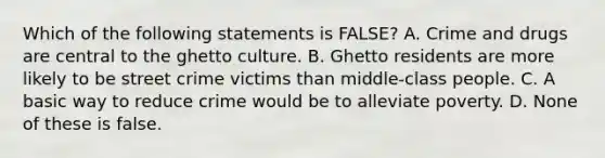 Which of the following statements is FALSE? A. Crime and drugs are central to the ghetto culture. B. Ghetto residents are more likely to be street crime victims than middle-class people. C. A basic way to reduce crime would be to alleviate poverty. D. None of these is false.