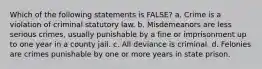 Which of the following statements is FALSE? a. Crime is a violation of criminal statutory law. b. Misdemeanors are less serious crimes, usually punishable by a fine or imprisonment up to one year in a county jail. c. All deviance is criminal. d. Felonies are crimes punishable by one or more years in state prison.