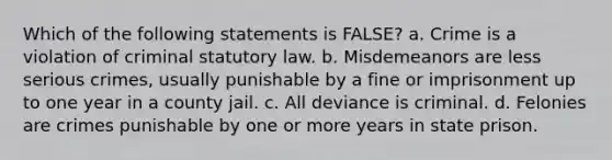 Which of the following statements is FALSE? a. Crime is a violation of criminal statutory law. b. Misdemeanors are less serious crimes, usually punishable by a fine or imprisonment up to one year in a county jail. c. All deviance is criminal. d. Felonies are crimes punishable by one or more years in state prison.