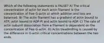 Which of the following statements is FALSE? A) The critical concentration of actin for each actin filament is the concentration of free G-actin at which addition and loss are balanced. B) The actin filament has a gradient of actin bound to ATP, actin bound to ADP-Pi and actin bound to ADP. C) The rate of actin subunit dissociation from a filament is dependent on the concentration of free G-actin. D) Actin treadmilling is caused by the difference in G-actin critical concentrations between the two ends.