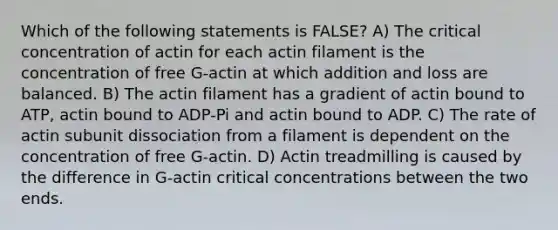 Which of the following statements is FALSE? A) The critical concentration of actin for each actin filament is the concentration of free G-actin at which addition and loss are balanced. B) The actin filament has a gradient of actin bound to ATP, actin bound to ADP-Pi and actin bound to ADP. C) The rate of actin subunit dissociation from a filament is dependent on the concentration of free G-actin. D) Actin treadmilling is caused by the difference in G-actin critical concentrations between the two ends.