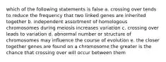 which of the following statements is false a. crossing over tends to reduce the frequency that two linked genes are inherited together b. independent assortment of homologous chromosomes during meiosis increases variation c. crossing over leads to variation d. abnormal number or structure of chromosomes may influence the course of evolution e. the closer together genes are found on a chromosome the greater is the chance that crossing over will occur between them