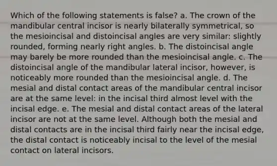 Which of the following statements is false? a. The crown of the mandibular central incisor is nearly bilaterally symmetrical, so the mesioincisal and distoincisal angles are very similar: slightly rounded, forming nearly right angles. b. The distoincisal angle may barely be more rounded than the mesioincisal angle. c. The distoincisal angle of the mandibular lateral incisor, however, is noticeably more rounded than the mesioincisal angle. d. The mesial and distal contact areas of the mandibular central incisor are at the same level: in the incisal third almost level with the incisal edge. e. The mesial and distal contact areas of the lateral incisor are not at the same level. Although both the mesial and distal contacts are in the incisal third fairly near the incisal edge, the distal contact is noticeably incisal to the level of the mesial contact on lateral incisors.