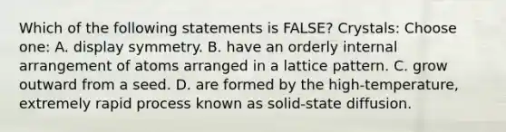 Which of the following statements is FALSE? Crystals: Choose one: A. display symmetry. B. have an orderly internal arrangement of atoms arranged in a lattice pattern. C. grow outward from a seed. D. are formed by the high-temperature, extremely rapid process known as solid-state diffusion.