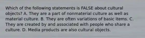 Which of the following statements is FALSE about cultural objects? A. They are a part of nonmaterial culture as well as material culture. B. They are often variations of basic items. C. They are created by and associated with people who share a culture. D. Media products are also cultural objects.