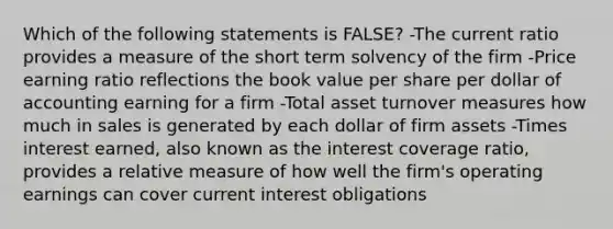 Which of the following statements is FALSE? -The current ratio provides a measure of the short term solvency of the firm -Price earning ratio reflections the book value per share per dollar of accounting earning for a firm -Total asset turnover measures how much in sales is generated by each dollar of firm assets -Times interest earned, also known as the interest coverage ratio, provides a relative measure of how well the firm's operating earnings can cover current interest obligations