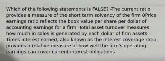 Which of the following statements is FALSE? -The current ratio provides a measure of the short term solvency of the firm 0Price earnings ratio reflects the book value per share per dollar of accounting earnings for a firm -Total asset turnover measures how much in sales is generated by each dollar of firm assets -Times interest earned, also known as the interest coverage ratio, provides a relative measure of how well the firm's operating earnings can cover current interest obligations