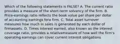 Which of the following statements is FALSE? A. The current ratio provides a measure of the short-term solvency of the firm. B. Price-earnings ratio reflects the book value per share per dollar of accounting earnings fora firm. C. Total asset turnover measures how much in sales is generated by each dollar of firmassets. D. Times interest earned, also known as the interest coverage ratio, provides a relativemeasure of how well the firm's operating earnings can cover current interest obligations