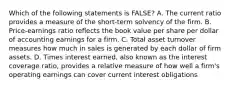 Which of the following statements is FALSE? A. The current ratio provides a measure of the short-term solvency of the firm. B. Price-earnings ratio reflects the book value per share per dollar of accounting earnings for a firm. C. Total asset turnover measures how much in sales is generated by each dollar of firm assets. D. Times interest earned, also known as the interest coverage ratio, provides a relative measure of how well a firm's operating earnings can cover current interest obligations