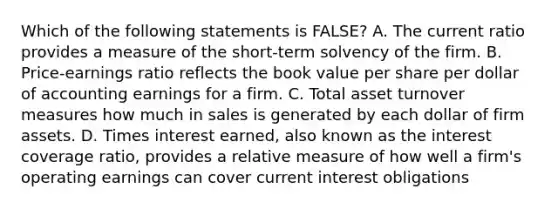 Which of the following statements is FALSE? A. The current ratio provides a measure of the short-term solvency of the firm. B. Price-earnings ratio reflects the book value per share per dollar of accounting earnings for a firm. C. Total asset turnover measures how much in sales is generated by each dollar of firm assets. D. Times interest earned, also known as the interest coverage ratio, provides a relative measure of how well a firm's operating earnings can cover current interest obligations