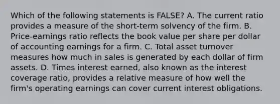 Which of the following statements is FALSE? A. The current ratio provides a measure of the short-term solvency of the firm. B. Price-earnings ratio reflects the book value per share per dollar of accounting earnings for a firm. C. Total asset turnover measures how much in sales is generated by each dollar of firm assets. D. Times interest earned, also known as the interest coverage ratio, provides a relative measure of how well the firm's operating earnings can cover current interest obligations.