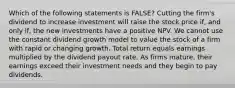 Which of the following statements is FALSE? Cutting the firm's dividend to increase investment will raise the stock price if, and only if, the new investments have a positive NPV. We cannot use the constant dividend growth model to value the stock of a firm with rapid or changing growth. Total return equals earnings multiplied by the dividend payout rate. As firms mature, their earnings exceed their investment needs and they begin to pay dividends.