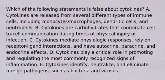 Which of the following statements is false about cytokines? A. Cytokines are released from several different types of immune cells, including monocytes/macrophages, dendritic cells, and neutrophils. B. Cytokines are carbohydrates that coordinate cell-to-cell communication during times of physical injury or infection. C. Cytokines mediate physiologic responses, rely on receptor-ligand interactions, and have autocrine, paracrine, and endocrine effects. D. Cytokines play a critical role in promoting and regulating the most commonly recognized signs of inflammation. E. Cytokines identify, neutralize, and eliminate foreign pathogens, such as bacteria and viruses.