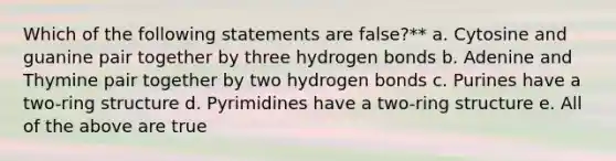 Which of the following statements are false?** a. Cytosine and guanine pair together by three hydrogen bonds b. Adenine and Thymine pair together by two hydrogen bonds c. Purines have a two-ring structure d. Pyrimidines have a two-ring structure e. All of the above are true