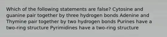 Which of the following statements are false? Cytosine and guanine pair together by three hydrogen bonds Adenine and Thymine pair together by two hydrogen bonds Purines have a two-ring structure Pyrimidines have a two-ring structure