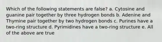 Which of the following statements are false? a. Cytosine and guanine pair together by three hydrogen bonds b. Adenine and Thymine pair together by two hydrogen bonds c. Purines have a two-ring structure d. Pyrimidines have a two-ring structure e. All of the above are true