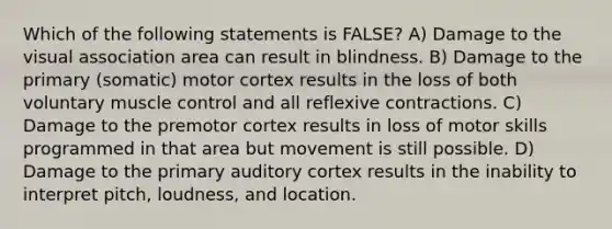 Which of the following statements is FALSE? A) Damage to the visual association area can result in blindness. B) Damage to the primary (somatic) motor cortex results in the loss of both voluntary muscle control and all reflexive contractions. C) Damage to the premotor cortex results in loss of motor skills programmed in that area but movement is still possible. D) Damage to the primary auditory cortex results in the inability to interpret pitch, loudness, and location.