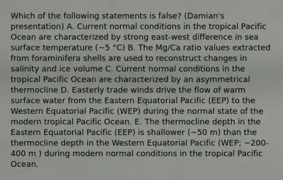 Which of the following statements is false? (Damian's presentation) A. Current normal conditions in the tropical Pacific Ocean are characterized by strong east-west difference in sea surface temperature (~5 °C) B. The Mg/Ca ratio values extracted from foraminifera shells are used to reconstruct changes in salinity and ice volume C. Current normal conditions in the tropical Pacific Ocean are characterized by an asymmetrical thermocline D. Easterly trade winds drive the flow of warm surface water from the Eastern Equatorial Pacific (EEP) to the Western Equatorial Pacific (WEP) during the normal state of the modern tropical Pacific Ocean. E. The thermocline depth in the Eastern Equatorial Pacific (EEP) is shallower (~50 m) than the thermocline depth in the Western Equatorial Pacific (WEP; ~200-400 m ) during modern normal conditions in the tropical Pacific Ocean.