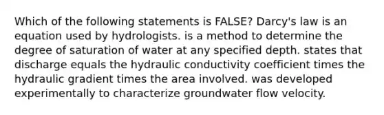 Which of the following statements is FALSE? Darcy's law is an equation used by hydrologists. is a method to determine the degree of saturation of water at any specified depth. states that discharge equals the hydraulic conductivity coefficient times the hydraulic gradient times the area involved. was developed experimentally to characterize groundwater flow velocity.