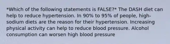 *Which of the following statements is FALSE?* The DASH diet can help to reduce hypertension. In 90% to 95% of people, high-sodium diets are the reason for their hypertension. Increasing physical activity can help to reduce blood pressure. Alcohol consumption can worsen high blood pressure