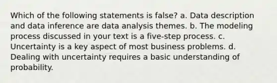 Which of the following statements is false? a. Data description and data inference are data analysis themes. b. The modeling process discussed in your text is a five-step process. c. Uncertainty is a key aspect of most business problems. d. Dealing with uncertainty requires a basic understanding of probability.