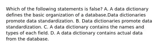 Which of the following statements is false? A. A data dictionary defines the basic organization of a database.Data dictionaries promote data standardization. B. Data dictionaries promote data standardization. C. A data dictionary contains the names and types of each field. D. A data dictionary contains actual data from the database.