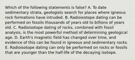 Which of the following statements is false? A. To date sedimentary strata, geologists search for places where igneous rock formations have intruded. B. Radioisotope dating can be performed on fossils thousands of years old to billions of years old. C. Radioisotope dating of rocks, combined with fossil analysis, is the most powerful method of determining geological age. D. Earth's magnetic field has changed over time, and evidence of this can be found in igneous and sedimentary rocks. E. Radioisotope dating can only be performed on rocks or fossils that are younger than the half-life of the decaying isotope.