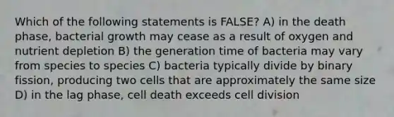 Which of the following statements is FALSE? A) in the death phase, bacterial growth may cease as a result of oxygen and nutrient depletion B) the generation time of bacteria may vary from species to species C) bacteria typically divide by binary fission, producing two cells that are approximately the same size D) in the lag phase, cell death exceeds cell division