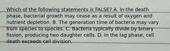 Which of the following statements is FALSE? A. In the death phase, bacterial growth may cease as a result of oxygen and nutrient depletion. B. The generation time of bacteria may vary from species to species. C. Bacteria typically divide by binary fission, producing two daughter cells. D. In the lag phase, cell death exceeds cell division.