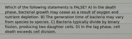 Which of the following statements is FALSE? A) In the death phase, bacterial growth may cease as a result of oxygen and nutrient depletion. B) The generation time of bacteria may vary from species to species. C) Bacteria typically divide by binary fission, producing two daughter cells. D) In the lag phase, cell death exceeds cell division.