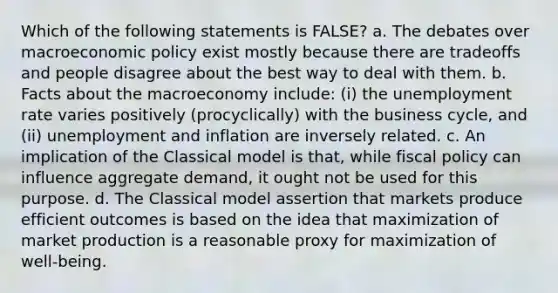 Which of the following statements is FALSE? a. The debates over macroeconomic policy exist mostly because there are tradeoffs and people disagree about the best way to deal with them. b. Facts about the macroeconomy include: (i) the unemployment rate varies positively (procyclically) with the business cycle, and (ii) unemployment and inflation are inversely related. c. An implication of the Classical model is that, while fiscal policy can influence aggregate demand, it ought not be used for this purpose. d. The Classical model assertion that markets produce efficient outcomes is based on the idea that maximization of market production is a reasonable proxy for maximization of well-being.