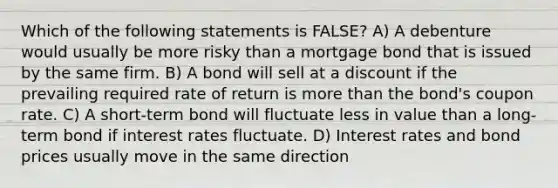 Which of the following statements is FALSE? A) A debenture would usually be more risky than a mortgage bond that is issued by the same firm. B) A bond will sell at a discount if the prevailing required rate of return is more than the bond's coupon rate. C) A short-term bond will fluctuate less in value than a long-term bond if interest rates fluctuate. D) Interest rates and bond prices usually move in the same direction