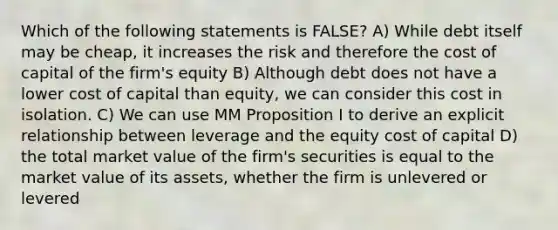 Which of the following statements is FALSE? A) While debt itself may be cheap, it increases the risk and therefore the cost of capital of the firm's equity B) Although debt does not have a lower cost of capital than equity, we can consider this cost in isolation. C) We can use MM Proposition I to derive an explicit relationship between leverage and the equity cost of capital D) the total market value of the firm's securities is equal to the market value of its assets, whether the firm is unlevered or levered