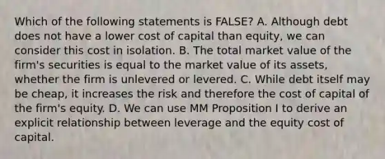 Which of the following statements is​ FALSE? A. Although debt does not have a lower cost of capital than​ equity, we can consider this cost in isolation. B. The total market value of the​ firm's securities is equal to the market value of its​ assets, whether the firm is unlevered or levered. C. While debt itself may be​ cheap, it increases the risk and therefore the cost of capital of the​ firm's equity. D. We can use MM Proposition I to derive an explicit relationship between leverage and the equity cost of capital.