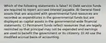 Which of the following statements is false? A) Debt service funds are required to report accrued interest payable. B) General fixed assets that are acquired with governmental fund resources are recorded as expenditures in the governmental funds but are displayed as capital assets in the governmental-wide financial statements. C) Permanent funds reflect resources that are legally restricted so that principal may not be expended and earnings are used to benefit the government or its citizenry. D) All use the modified accrual basis of accounting.