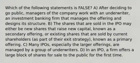 Which of the following statements is FALSE? A) After deciding to go public, managers of the company work with an underwriter, an investment banking firm that manages the offering and designs its structure. B) The shares that are sold in the IPO may either be new shares that raise new capital, known as a secondary offering, or existing shares that are sold by current shareholders (as part of their exit strategy), known as a primary offering. C) Many IPOs, especially the larger offerings, are managed by a group of underwriters. D) In an IPO, a firm offers a large block of shares for sale to the public for the first time.