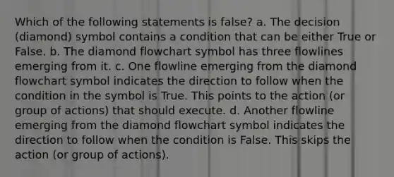 Which of the following statements is false? a. The decision (diamond) symbol contains a condition that can be either True or False. b. The diamond flowchart symbol has three flowlines emerging from it. c. One flowline emerging from the diamond flowchart symbol indicates the direction to follow when the condition in the symbol is True. This points to the action (or group of actions) that should execute. d. Another flowline emerging from the diamond flowchart symbol indicates the direction to follow when the condition is False. This skips the action (or group of actions).