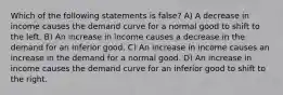 Which of the following statements is false? A) A decrease in income causes the demand curve for a normal good to shift to the left. B) An increase in income causes a decrease in the demand for an inferior good. C) An increase in income causes an increase in the demand for a normal good. D) An increase in income causes the demand curve for an inferior good to shift to the right.