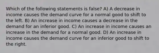 Which of the following statements is false? A) A decrease in income causes the demand curve for a normal good to shift to the left. B) An increase in income causes a decrease in the demand for an inferior good. C) An increase in income causes an increase in the demand for a normal good. D) An increase in income causes the demand curve for an inferior good to shift to the right.