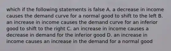 which if the following statements is false A. a decrease in income causes the demand curve for a normal good to shift to the left B. an increase in income causes the demand curve for an inferior good to shift to the right C. an increase in income causes a decrease in demand for the inferior good D. an increase in income causes an increase in the demand for a normal good