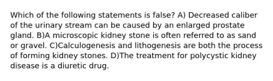 Which of the following statements is false? A) Decreased caliber of the urinary stream can be caused by an enlarged prostate gland. B)A microscopic kidney stone is often referred to as sand or gravel. C)Calculogenesis and lithogenesis are both the process of forming kidney stones. D)The treatment for polycystic kidney disease is a diuretic drug.