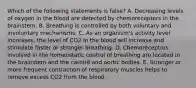 Which of the following statements is false? A. Decreasing levels of oxygen in the blood are detected by chemoreceptors in the brainstem. B. Breathing is controlled by both voluntary and involuntary mechanisms. C. As an organism's activity level increases, the level of CO2 in the blood will increase and stimulate faster or stronger breathing. D. Chemoreceptors involved in the homeostatic control of breathing are located in the brainstem and the carotid and aortic bodies. E. Stronger or more frequent contraction of respiratory muscles helps to remove excess CO2 from the blood.