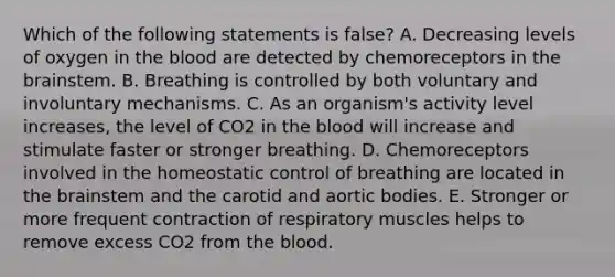 Which of the following statements is false? A. Decreasing levels of oxygen in the blood are detected by chemoreceptors in the brainstem. B. Breathing is controlled by both voluntary and involuntary mechanisms. C. As an organism's activity level increases, the level of CO2 in the blood will increase and stimulate faster or stronger breathing. D. Chemoreceptors involved in the homeostatic control of breathing are located in the brainstem and the carotid and aortic bodies. E. Stronger or more frequent contraction of respiratory muscles helps to remove excess CO2 from the blood.