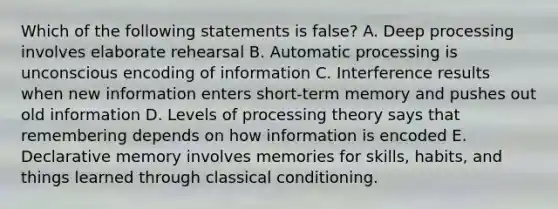 Which of the following statements is false? A. Deep processing involves elaborate rehearsal B. Automatic processing is unconscious encoding of information C. Interference results when new information enters short-term memory and pushes out old information D. Levels of processing theory says that remembering depends on how information is encoded E. Declarative memory involves memories for skills, habits, and things learned through classical conditioning.