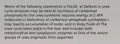 Which of the following statements is FALSE: a) Defects in urea cycle enzymes may be fatal b) Synthesis of carbamoyl phosphate for the urea synthesis requires energy of 2 ATP molecules c) Deficiency of carbamoyl phosphate synthetase I may lead to accumulation of orotic acid in body fluids d) The urea cycle takes place in the liver and includes both mitochondrial and cytoplasmic enzymes e) One of the amino groups of urea originates from aspartate