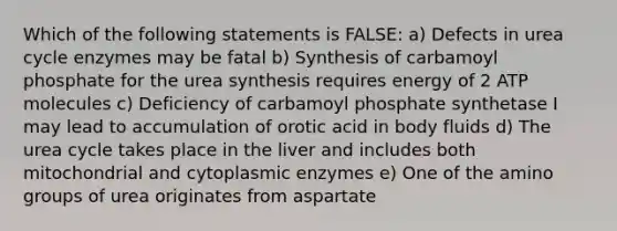 Which of the following statements is FALSE: a) Defects in urea cycle enzymes may be fatal b) Synthesis of carbamoyl phosphate for the urea synthesis requires energy of 2 ATP molecules c) Deficiency of carbamoyl phosphate synthetase I may lead to accumulation of orotic acid in body fluids d) The urea cycle takes place in the liver and includes both mitochondrial and cytoplasmic enzymes e) One of the amino groups of urea originates from aspartate