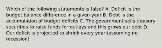 Which of the following statements is false? A. Deficit is the budget balance difference in a given year B. Debt is the accumulation of budget deficits C. The government sells treasury securities to raise funds for outlays and this grows our debt D. Our deficit is projected to shrink every year (assuming no recession)