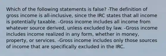 Which of the following statements is false? -The definition of gross income is all-inclusive, since the IRC states that all income is potentially taxable. -Gross income includes all income from whatever source derived, unless excluded by law. -Gross income includes income realized in any form, whether in money, property, or services. -Gross income includes only those sources of income that are specifically excluded in the IRC.